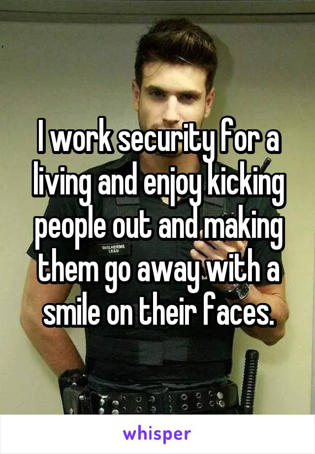 I work security for a living and enjoy kicking people out and making them go away with a smile on their faces.