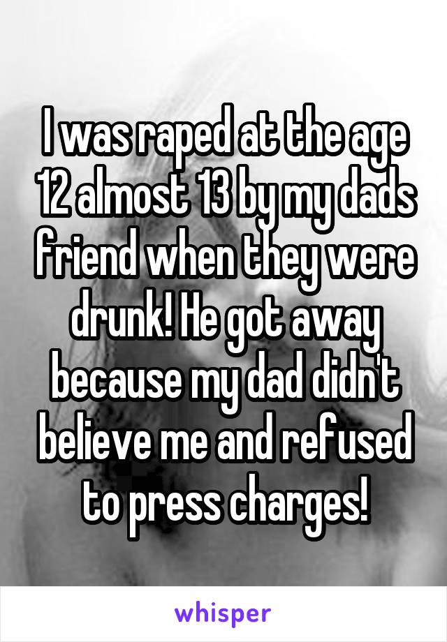 I was raped at the age 12 almost 13 by my dads friend when they were drunk! He got away because my dad didn't believe me and refused to press charges!
