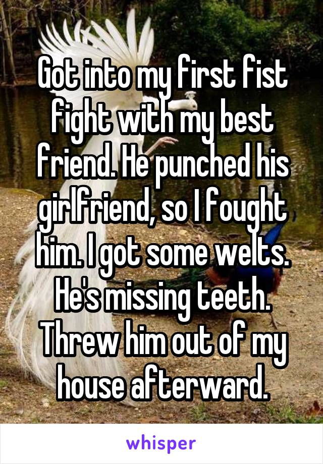 Got into my first fist fight with my best friend. He punched his girlfriend, so I fought him. I got some welts. He's missing teeth. Threw him out of my house afterward.