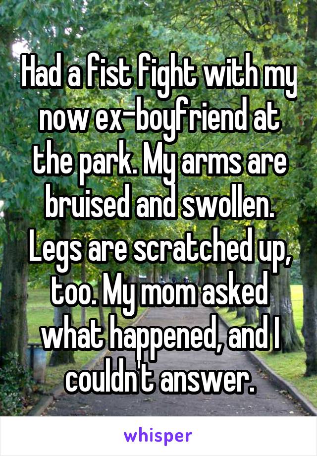 Had a fist fight with my now ex-boyfriend at the park. My arms are bruised and swollen. Legs are scratched up, too. My mom asked what happened, and I couldn't answer.