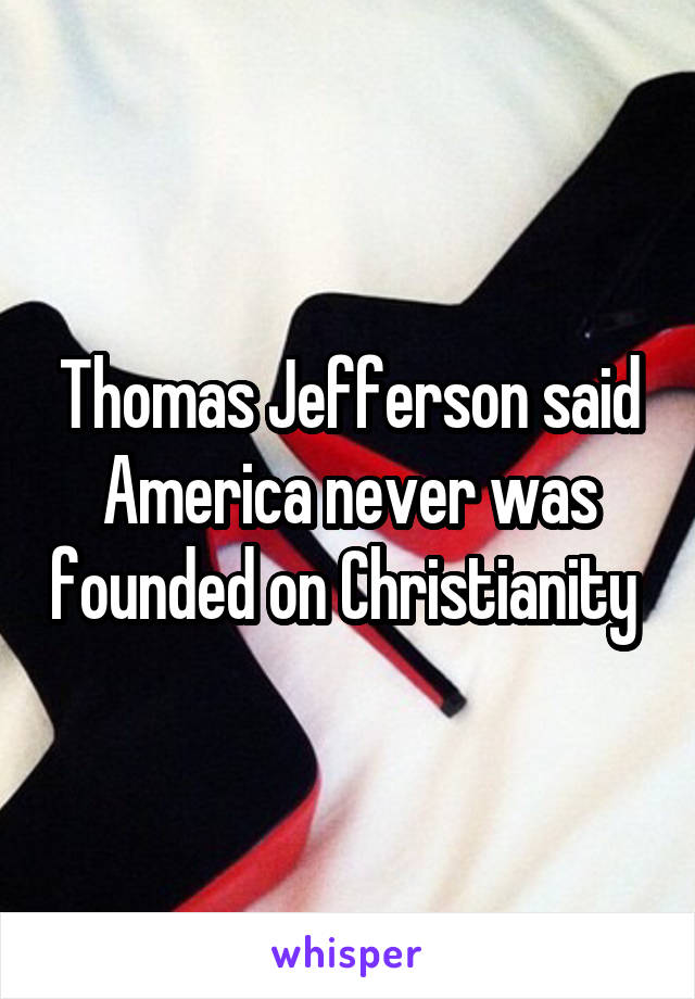 Thomas Jefferson said America never was founded on Christianity 