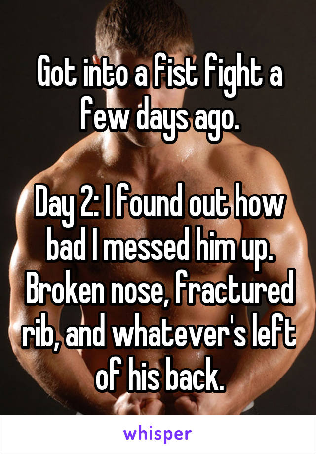 Got into a fist fight a few days ago.

Day 2: I found out how bad I messed him up. Broken nose, fractured rib, and whatever's left of his back.