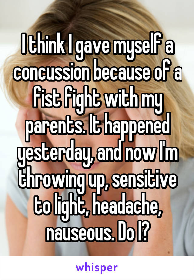 I think I gave myself a concussion because of a fist fight with my parents. It happened yesterday, and now I'm throwing up, sensitive to light, headache, nauseous. Do I?