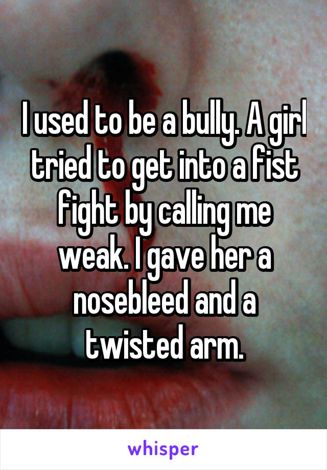 I used to be a bully. A girl tried to get into a fist fight by calling me weak. I gave her a nosebleed and a twisted arm.