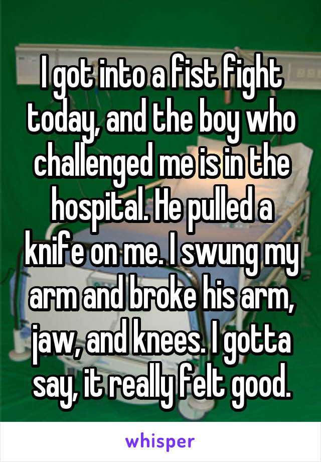 I got into a fist fight today, and the boy who challenged me is in the hospital. He pulled a knife on me. I swung my arm and broke his arm, jaw, and knees. I gotta say, it really felt good.