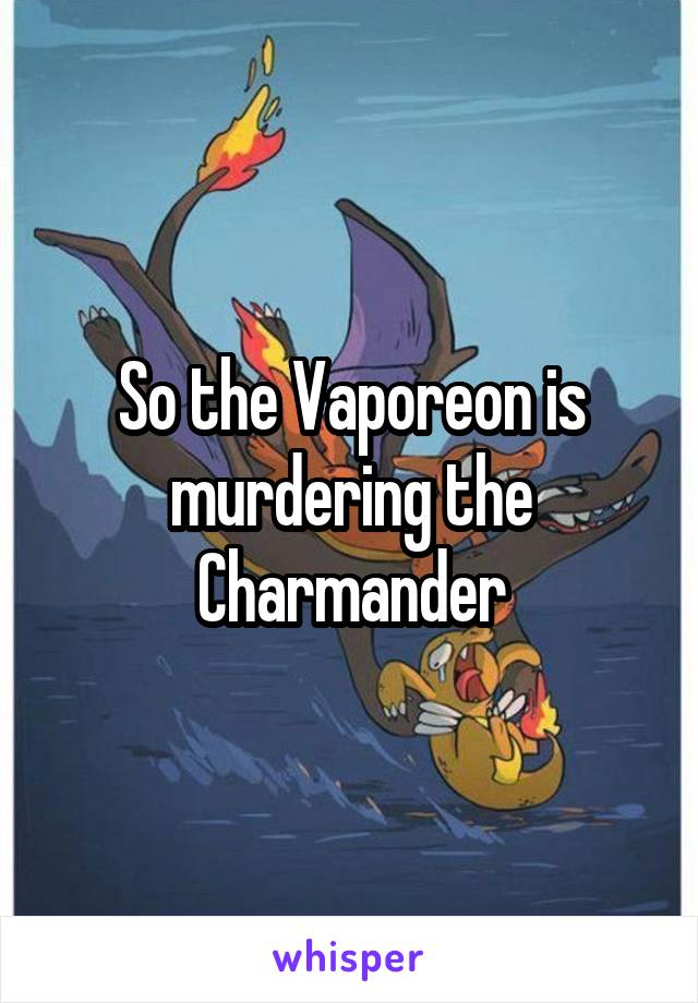 So the Vaporeon is murdering the Charmander