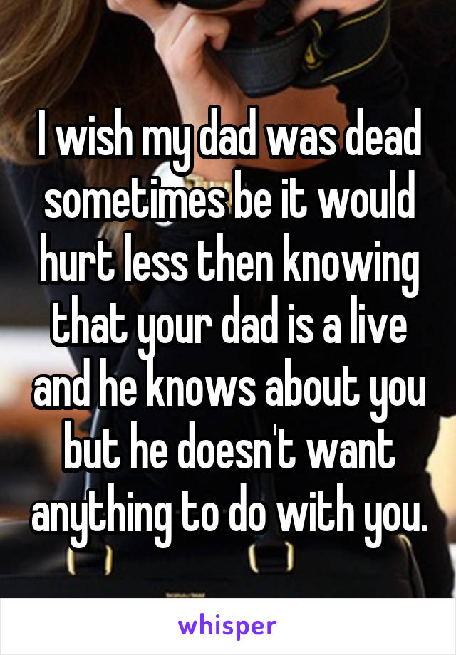 I wish my dad was dead sometimes be it would hurt less then knowing that your dad is a live and he knows about you but he doesn't want anything to do with you.