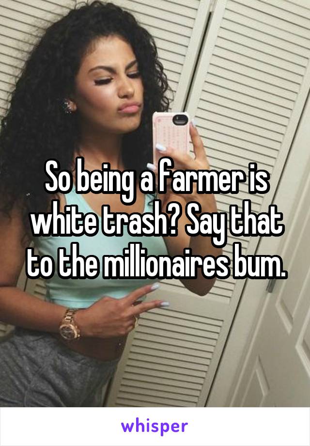 So being a farmer is white trash? Say that to the millionaires bum.