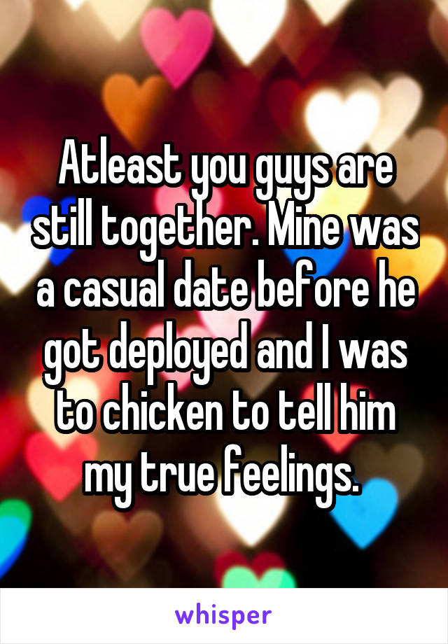 Atleast you guys are still together. Mine was a casual date before he got deployed and I was to chicken to tell him my true feelings. 