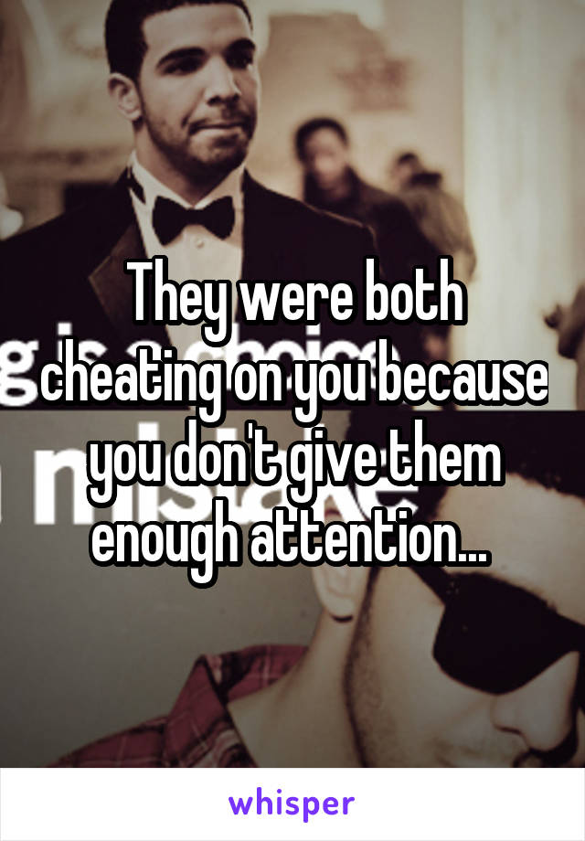 They were both cheating on you because you don't give them enough attention... 