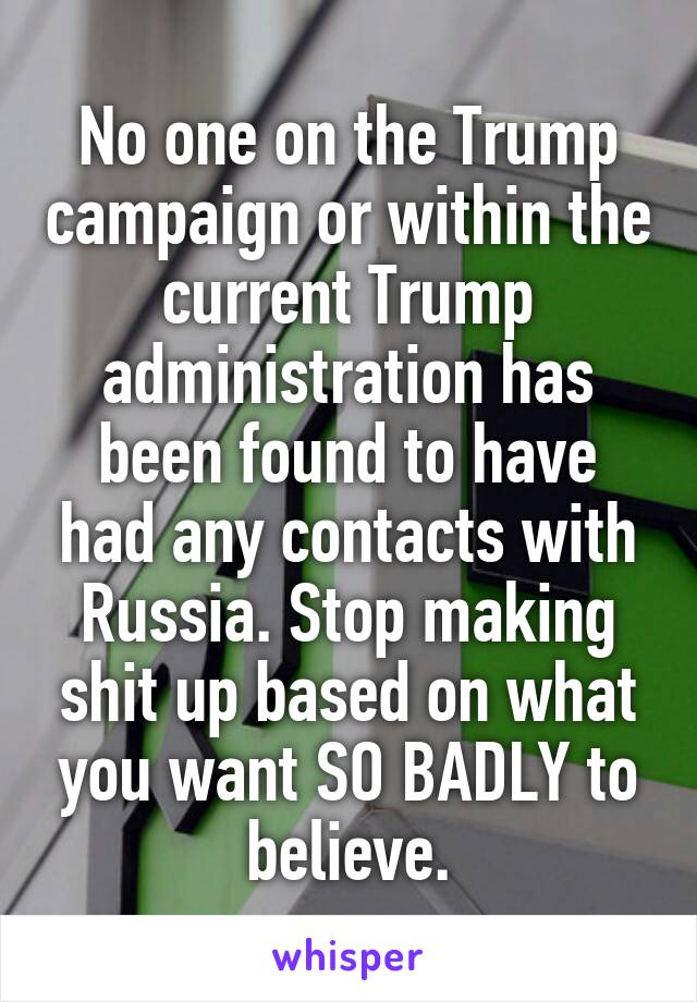 No one on the Trump campaign or within the current Trump administration has been found to have had any contacts with Russia. Stop making shit up based on what you want SO BADLY to believe.