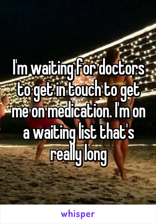 I'm waiting for doctors to get in touch to get me on medication. I'm on a waiting list that's really long