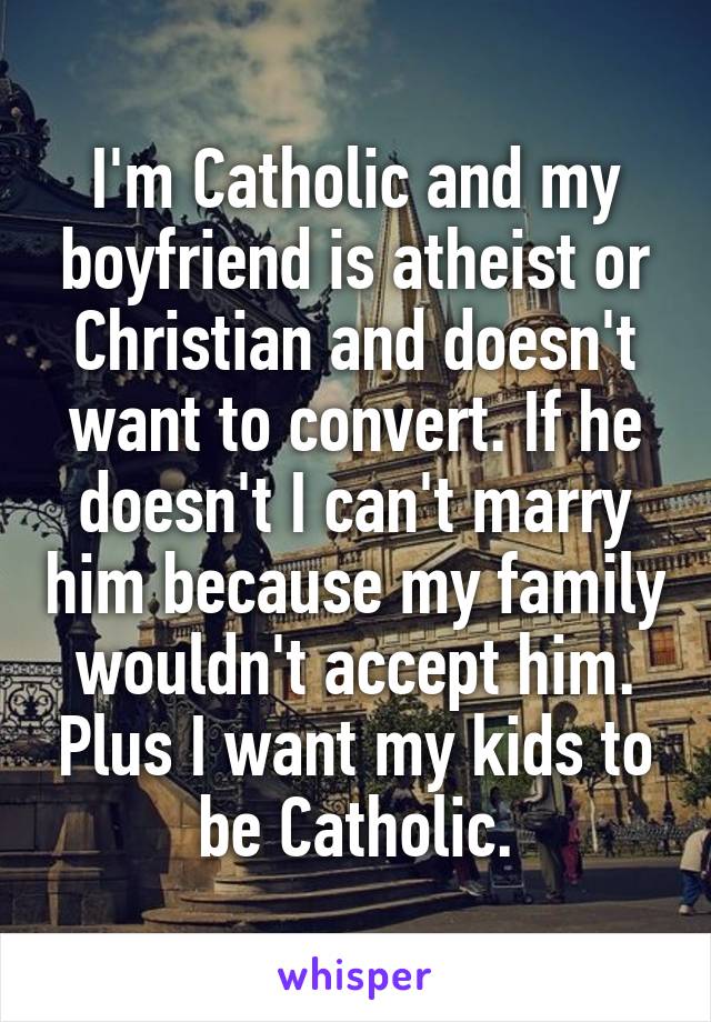 I'm Catholic and my boyfriend is atheist or Christian and doesn't want to convert. If he doesn't I can't marry him because my family wouldn't accept him. Plus I want my kids to be Catholic.