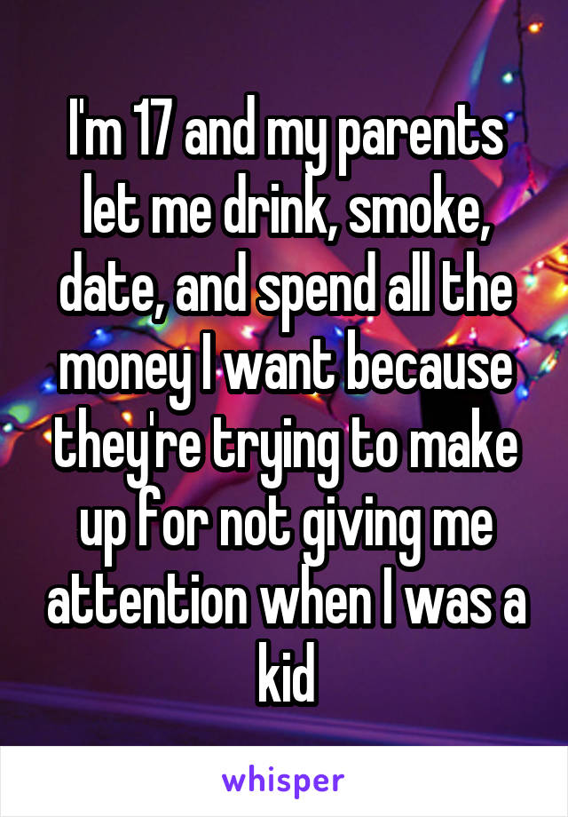I'm 17 and my parents let me drink, smoke, date, and spend all the money I want because they're trying to make up for not giving me attention when I was a kid