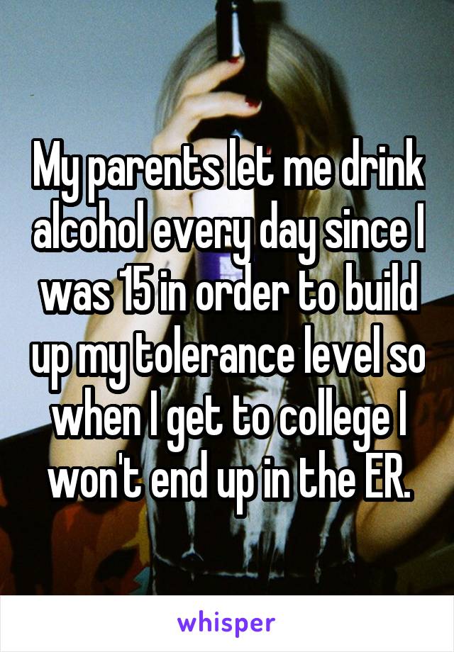 My parents let me drink alcohol every day since I was 15 in order to build up my tolerance level so when I get to college I won't end up in the ER.