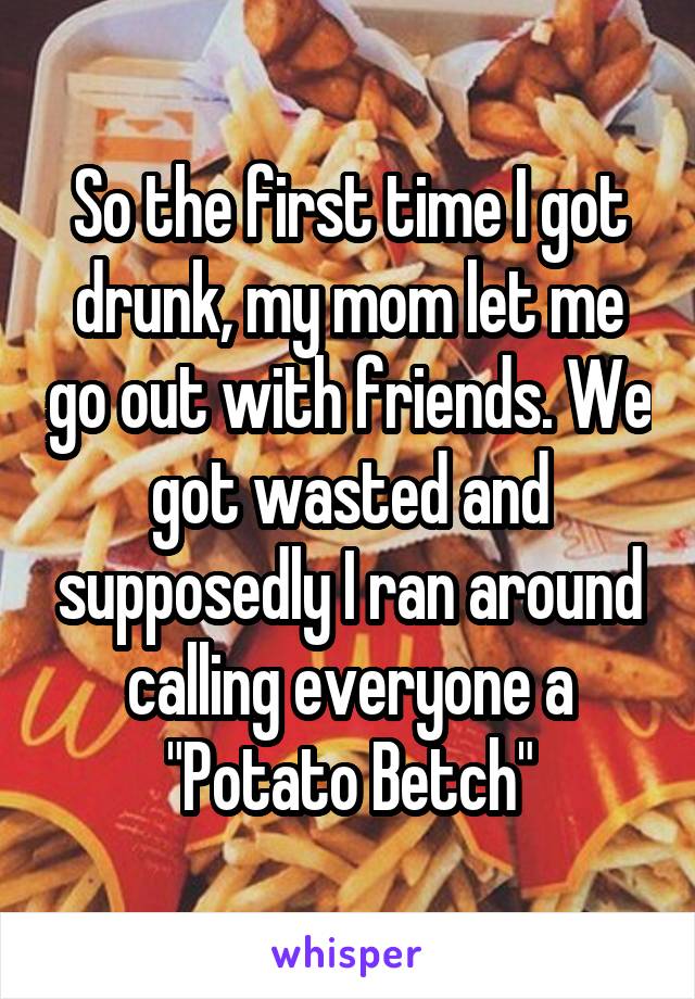 So the first time I got drunk, my mom let me go out with friends. We got wasted and supposedly I ran around calling everyone a "Potato Betch"
