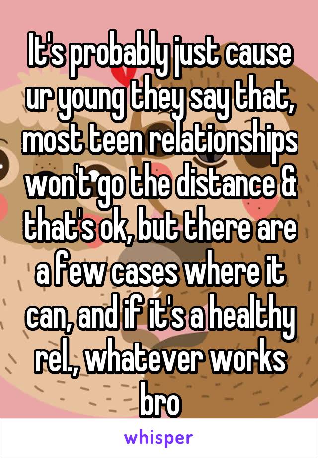 It's probably just cause ur young they say that, most teen relationships won't go the distance & that's ok, but there are a few cases where it can, and if it's a healthy rel., whatever works bro