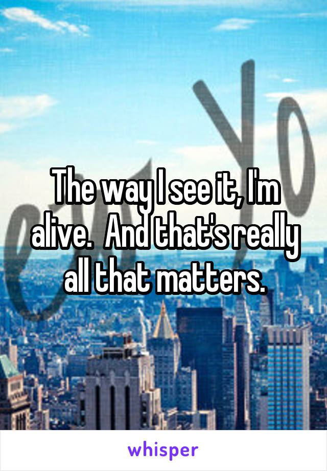 The way I see it, I'm alive.  And that's really all that matters.