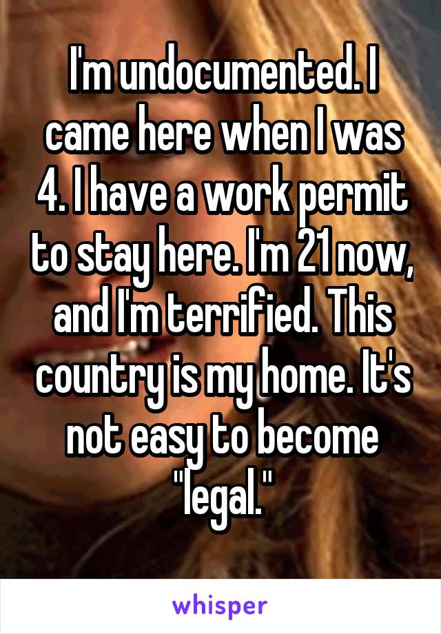 I'm undocumented. I came here when I was 4. I have a work permit to stay here. I'm 21 now, and I'm terrified. This country is my home. It's not easy to become "legal."
