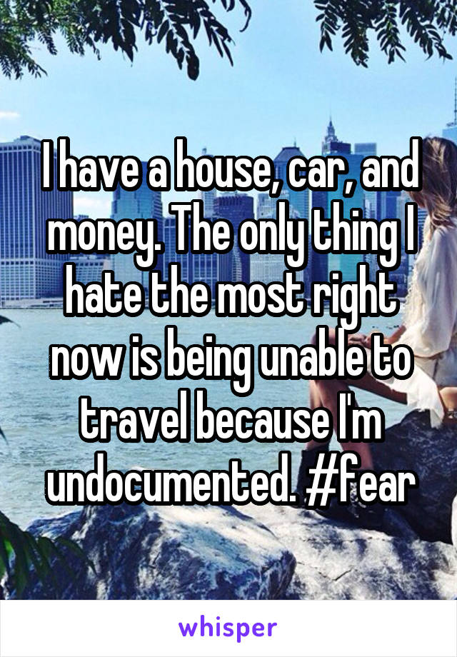 I have a house, car, and money. The only thing I hate the most right now is being unable to travel because I'm undocumented. #fear