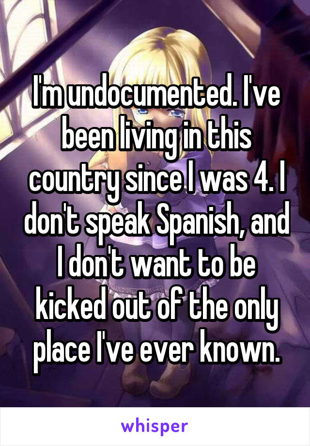I'm undocumented. I've been living in this country since I was 4. I don't speak Spanish, and I don't want to be kicked out of the only place I've ever known.