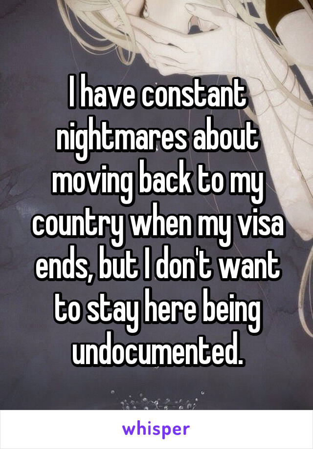 I have constant nightmares about moving back to my country when my visa ends, but I don't want to stay here being undocumented.