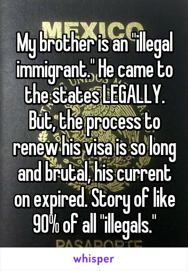 My brother is an "illegal immigrant." He came to the states LEGALLY. But, the process to renew his visa is so long and brutal, his current on expired. Story of like 90% of all "illegals."