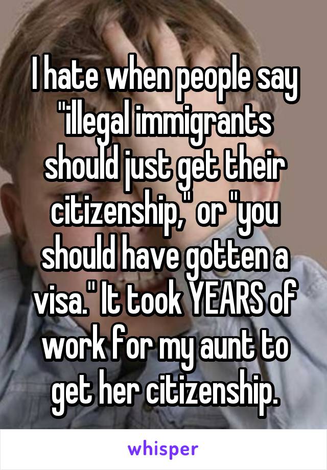 I hate when people say "illegal immigrants should just get their citizenship," or "you should have gotten a visa." It took YEARS of work for my aunt to get her citizenship.