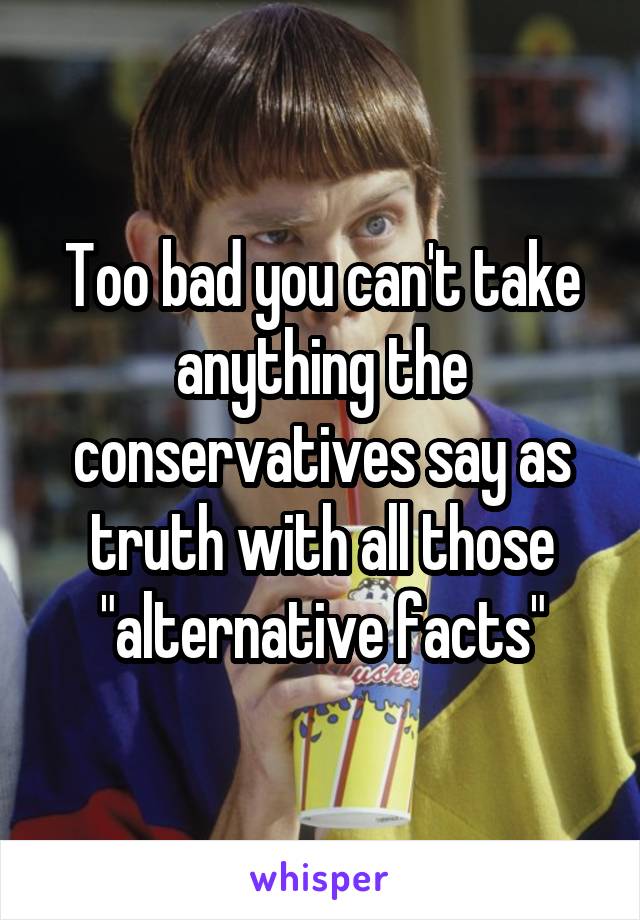 Too bad you can't take anything the conservatives say as truth with all those "alternative facts"