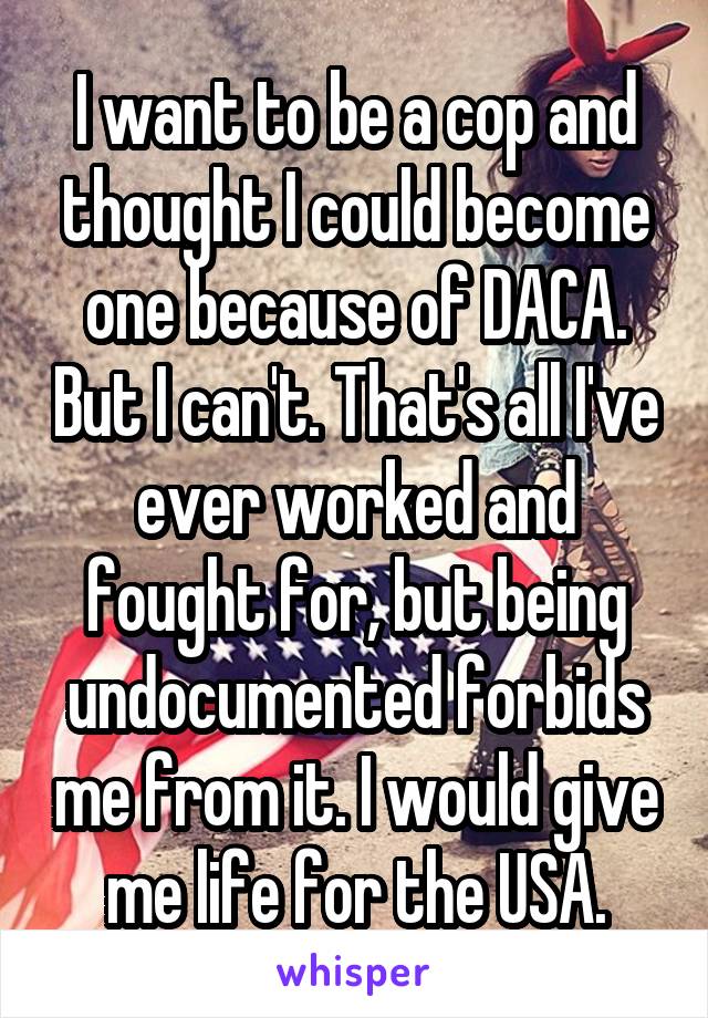 I want to be a cop and thought I could become one because of DACA. But I can't. That's all I've ever worked and fought for, but being undocumented forbids me from it. I would give me life for the USA.