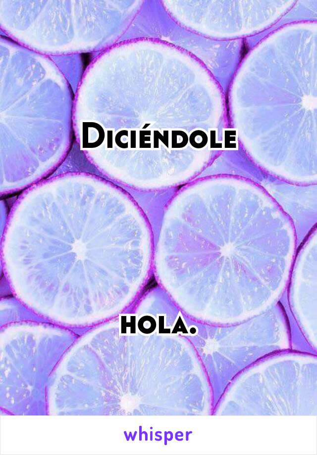 Diciéndole




hola.