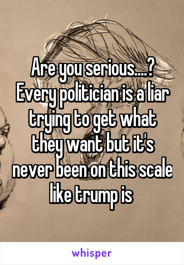 Are you serious....? Every politician is a liar trying to get what they want but it's never been on this scale like trump is 