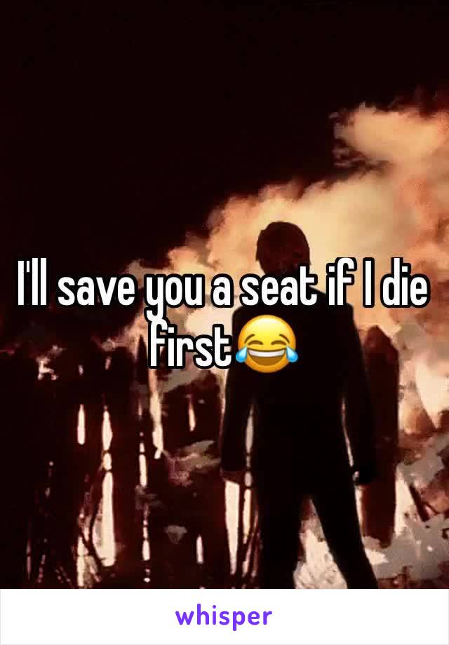 I'll save you a seat if I die first😂