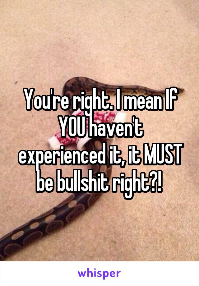 You're right. I mean If YOU haven't experienced it, it MUST be bullshit right?! 