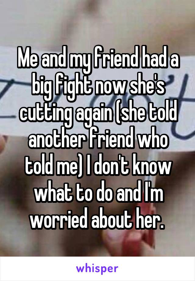 Me and my friend had a big fight now she's cutting again (she told another friend who told me) I don't know what to do and I'm worried about her. 