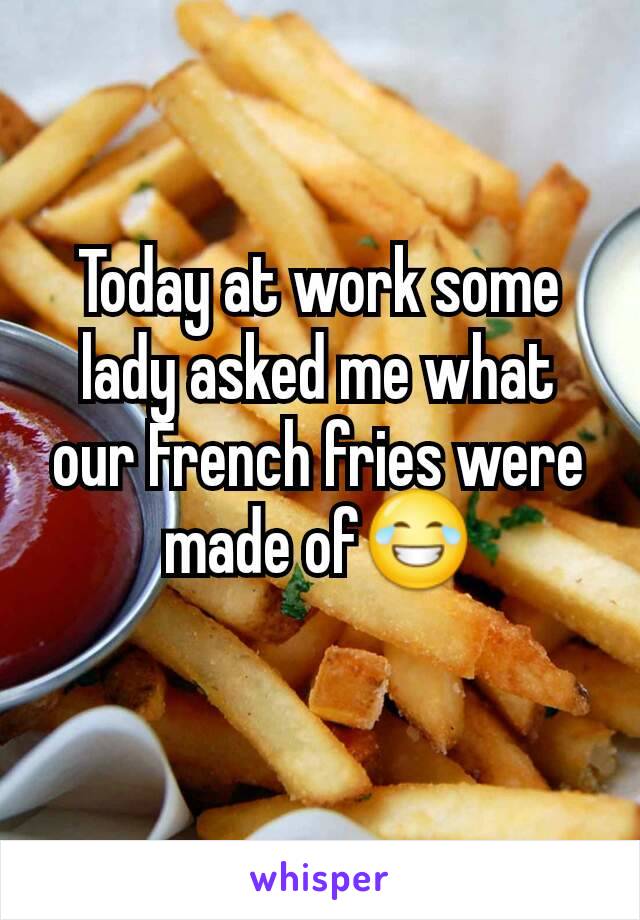 Today at work some lady asked me what our French fries were made of😂

