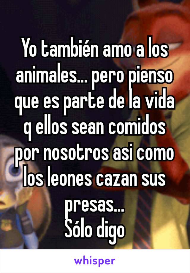 Yo también amo a los animales... pero pienso que es parte de la vida q ellos sean comidos por nosotros asi como los leones cazan sus presas...
Sólo digo