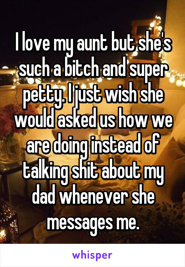 I love my aunt but she's such a bitch and super petty. I just wish she would asked us how we are doing instead of talking shit about my dad whenever she messages me.