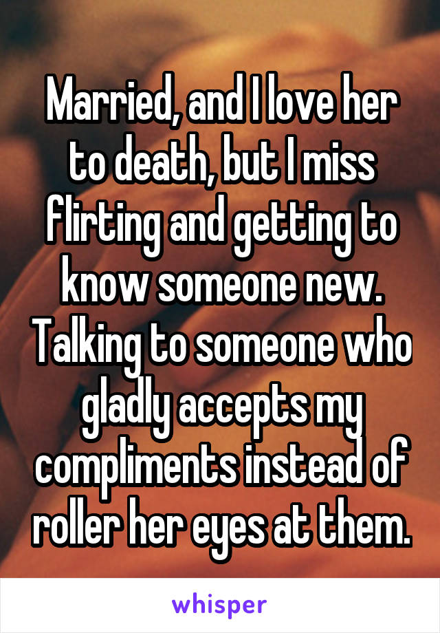 Married, and I love her to death, but I miss flirting and getting to know someone new. Talking to someone who gladly accepts my compliments instead of roller her eyes at them.
