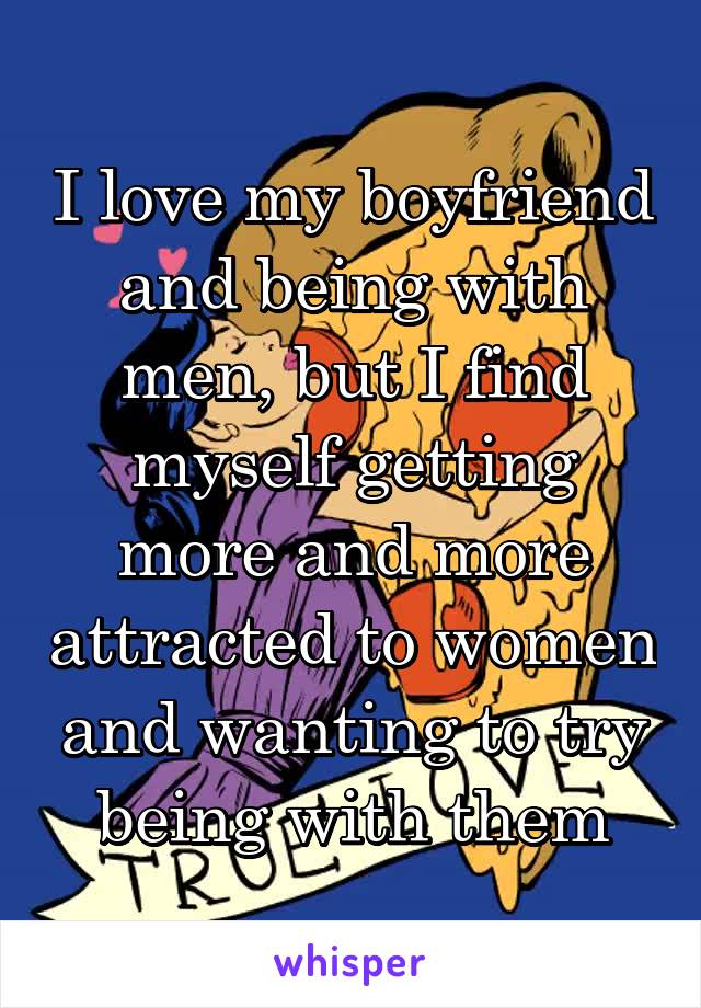 I love my boyfriend and being with men, but I find myself getting more and more attracted to women and wanting to try being with them