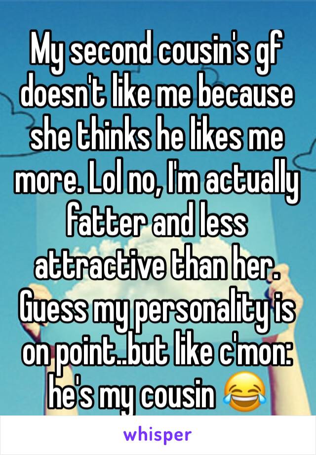 My second cousin's gf doesn't like me because she thinks he likes me more. Lol no, I'm actually fatter and less attractive than her. Guess my personality is on point..but like c'mon: he's my cousin 😂