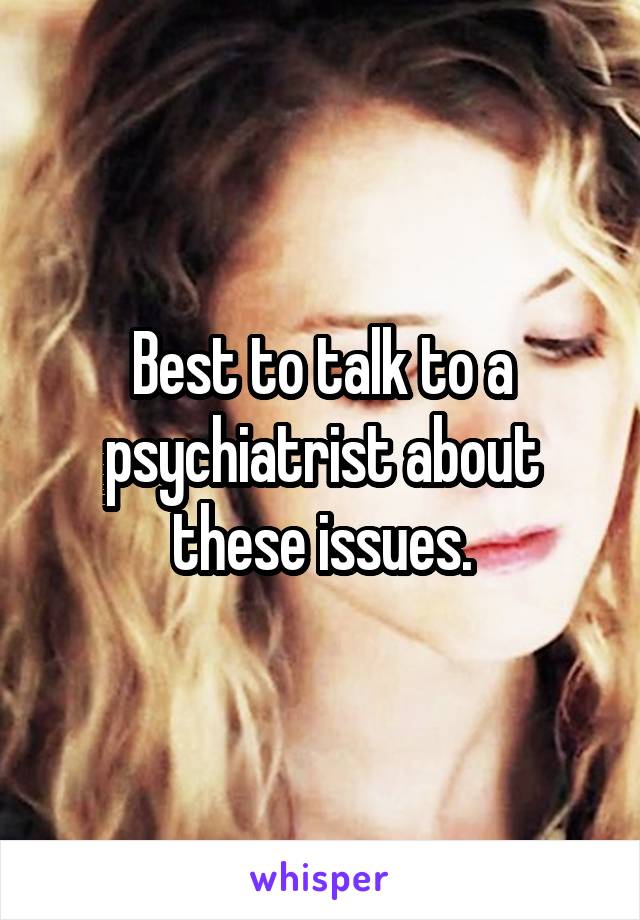 Best to talk to a psychiatrist about these issues.