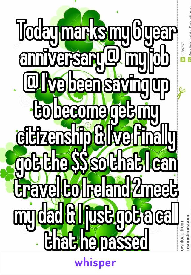 Today marks my 6 year anniversary@  my job 
@ I've been saving up to become get my citizenship & I've finally got the $$ so that I can travel to Ireland 2meet my dad & I just got a call that he passed