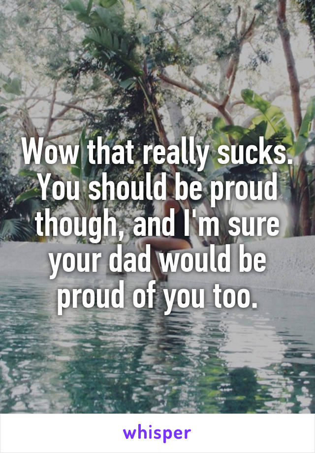 Wow that really sucks. You should be proud though, and I'm sure your dad would be proud of you too.