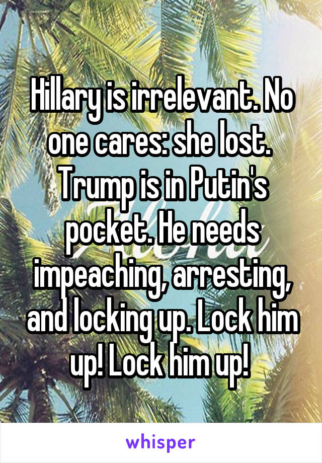 Hillary is irrelevant. No one cares: she lost. 
Trump is in Putin's pocket. He needs impeaching, arresting, and locking up. Lock him up! Lock him up! 
