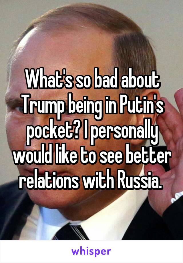 What's so bad about Trump being in Putin's pocket? I personally would like to see better relations with Russia. 