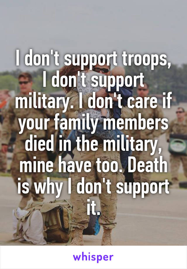 I don't support troops, I don't support military. I don't care if your family members died in the military, mine have too. Death is why I don't support it.