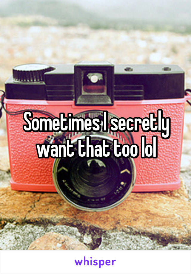Sometimes I secretly want that too lol