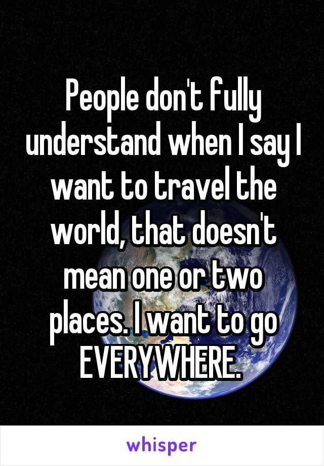 People don't fully understand when I say I want to travel the world, that doesn't mean one or two places. I want to go EVERYWHERE. 