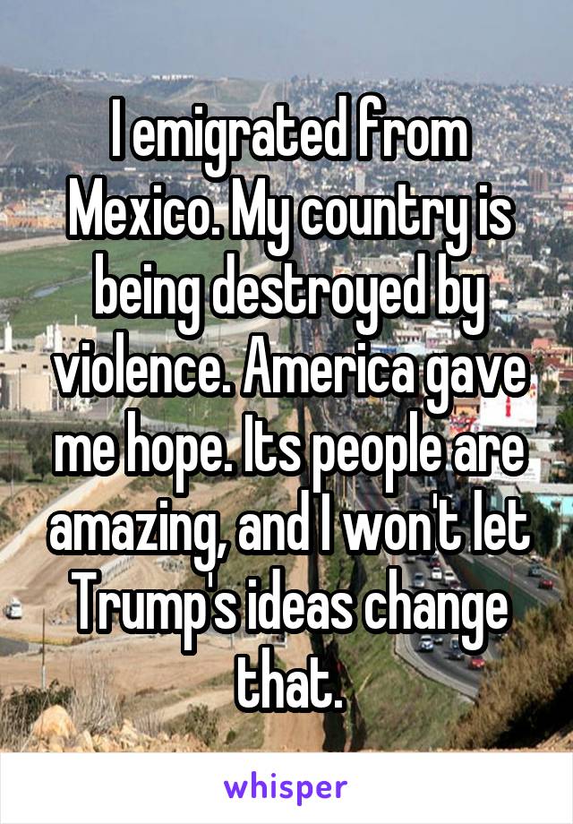 I emigrated from Mexico. My country is being destroyed by violence. America gave me hope. Its people are amazing, and I won't let Trump's ideas change that.